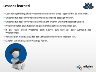 Lessons learned
 Code kann jahrelang ohne Probleme funktionieren. Eines Tages wird er es nicht mehr.
 Ursachen für das Fehlverhalten können erkannt und beseitigt werden.
 Ursachen für das Fehlverhalten können nicht erkannt und nicht beseitigt werden.
 Probleme treten grundsätzlich bei geschäftskritischen Anwendungen auf.
 In der Regel treten Probleme beim C-Level auf; kurz vor oder während des
Wochenendes
 Verlasse dich nicht darauf, daß der Softwarehersteller dein Problem löst.
 Es lohnt sich immer, einen Plan B zu haben.
 