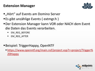 Extension Manager
„Hört“ auf Events am Domino Server
Es gibt unzählige Events ( extmgr.h )
Der Extension Manager kann VOR oder NACH dem Event
die Daten das Events verarbeiten.
 EM_REG_BEFORE
 EM_REG_AFTER
Beispiel: TriggerHappy, OpenNTF
 https://www.openntf.org/main.nsf/project.xsp?r=project/Trigger%
20Happy
 