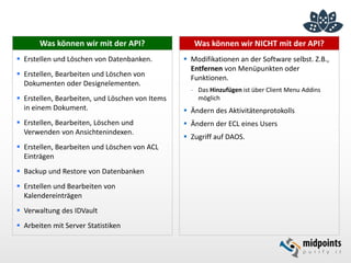 Was können wir NICHT mit der API?
 Modifikationen an der Software selbst. Z.B.,
Entfernen von Menüpunkten oder
Funktionen.
- Das Hinzufügen ist über Client Menu Addins
möglich
 Ändern des Aktivitätenprotokolls
 Ändern der ECL eines Users
 Zugriff auf DAOS.
Was können wir mit der API?
 Erstellen und Löschen von Datenbanken.
 Erstellen, Bearbeiten und Löschen von
Dokumenten oder Designelementen.
 Erstellen, Bearbeiten, und Löschen von Items
in einem Dokument.
 Erstellen, Bearbeiten, Löschen und
Verwenden von Ansichtenindexen.
 Erstellen, Bearbeiten und Löschen von ACL
Einträgen
 Backup und Restore von Datenbanken
 Erstellen und Bearbeiten von
Kalendereinträgen
 Verwaltung des IDVault
 Arbeiten mit Server Statistiken
 