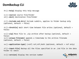 DomBackup CLI
-h [-–help] Display this help message
-s [-–source] source file/folder
-d [-–dest] destination file/folder
-i [-–include-sub-dirs] Include subdirs, applies to folder backup only
(optional, default = false)
-t [-–throttle] Wait short time between file writes (optional, default =
false)
-z [-–zip] Move file to .zip archive after backup (optional, default =
false)
-u [-–unique-filename] appends a timestamp to the archive filename
(optional, default = false)
-a [-–application-type] (=nsf) nsf,ntf,both (optional, default = nsf only)
-f [-–input-file] Backup all the files specified in an .ind file in the data
folder to <dest>
-v [-–version] Display the version number
 