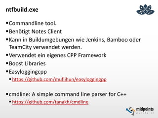 ntfbuild.exe
Commandline tool.
Benötigt Notes Client
Kann in Buildumgebungen wie Jenkins, Bamboo oder
TeamCity verwendet werden.
Verwendet ein eigenes CPP Framework
Boost Libraries
Easyloggingcpp
 https://github.com/muflihun/easyloggingpp
cmdline: A simple command line parser for C++
 https://github.com/tanakh/cmdline
 