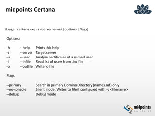 midpoints Certana
Usage: certana.exe -s <servername> [options] [flags]
Options:
-h --help Prints this help
-s --server Target server
-u --user Analyse certificates of a named user
-i --infile Read list of users from .ind file
-o --outfile Write to file
Flags:
--primary Search in primary Domino Directory (names.nsf) only
--no-console Silent mode. Writes to file if configured with -o <filename>
--debug Debug mode
 