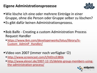 Eigene Administrationsprozesse
Wie lösche ich eine oder mehrere Einträge in einer
Gruppe, ohne die Person oder Gruppe selber zu löschen?
Es gibt dafür keinen Administrationsprozess.
Bob Balfe - Creating a custom Administration Process
Request Handler
 https://www.ibm.com/developerworks/lotus/library/ls-
Custom_AdminP_Handler/
Video von 2007 (immer noch verfügbar )
 http://www.screencast.com/t/htEtry53BSk
 http://www.eknori.de/2007-12-15/delete-group-members-using-
the-administration-process/
 