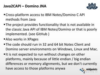 Java2CAPI – Domino JNA
Cross-platform access to IBM Notes/Domino C API
methods from Java
The project provides functionality that is not available in
the classic Java API of IBM Notes/Domino or that is poorly
implemented. (see GitHub )
Also works in XPages
The code should run in 32 and 64 bit Notes Client and
Domino server environments on Windows, Linux and Mac.
It is not expected to run without changes on other
platforms, mainly because of little endian / big endian
differences or memory alignments, but we don't currently
have access to those platforms anywa
 