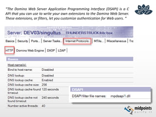 “The Domino Web Server Application Programming Interface (DSAPI) is a C
API that you can use to write your own extensions to the Domino Web Server.
These extensions, or filters, let you customize authentication for Web users. “
 