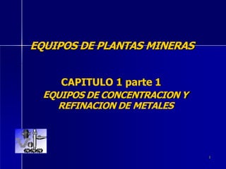 1
EQUIPOS DE PLANTAS MINERAS
CAPITULO 1 parte 1
EQUIPOS DE CONCENTRACION Y
REFINACION DE METALES
 