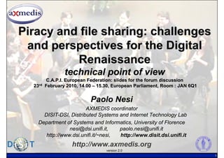 Piracy and file sharing: challenges
 and perspectives for the Digital
          Renaissance
                 technical point of view
         C.A.P.I. European Federation: slides for the forum discussion
  23rd   February 2010, 14.00 – 15.30, European Parliament, Room : JAN 6Q1


                            Paolo Nesi
                        AXMEDIS coordinator
      DISIT-DSI, Distributed Systems and Internet Technology Lab
    Department of Systems and Informatics, University of Florence
                 nesi@dsi.unifi.it,   paolo.nesi@unifi.it
       http://www.dsi.unifi.it/~nesi, http://www.disit.dsi.unifi.it
                    http://www.axmedis.org
                                   version 2.0
                                                                             1
 