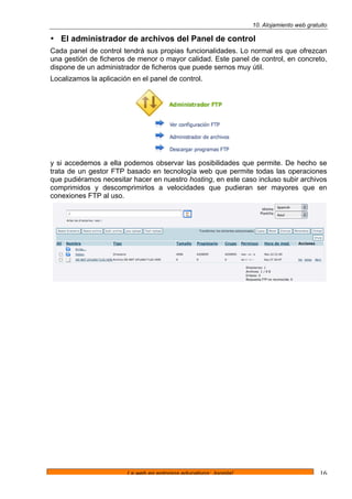 10. Alojamiento web gratuito
La web en entornos educativos: Joomla! 16
• El administrador de archivos del Panel de control
Cada panel de control tendrá sus propias funcionalidades. Lo normal es que ofrezcan
una gestión de ficheros de menor o mayor calidad. Este panel de control, en concreto,
dispone de un administrador de ficheros que puede sernos muy útil.
Localizamos la aplicación en el panel de control.
y si accedemos a ella podemos observar las posibilidades que permite. De hecho se
trata de un gestor FTP basado en tecnología web que permite todas las operaciones
que pudiéramos necesitar hacer en nuestro hosting, en este caso incluso subir archivos
comprimidos y descomprimirlos a velocidades que pudieran ser mayores que en
conexiones FTP al uso.
 