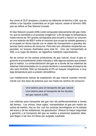 Así como el GLP (propano y butano) es diferente al término LGN, que se
refiere a los líquidos contenidos en el gas natural, existe el término GNL
que se refiere al Gas Natural Licuado.
El Gas Natural Licuado (GNL) está compuesto básicamente del gas meta-
no, que es sometido a un proceso criogénico* a fin de bajar su temperatura
hasta menos de 161 grados centígrados para licuarlo y reducir su volumen
en una relación de 600/1 entre el volumen que ocupa en estado gaseoso y
el ocupado en forma líquida con el objeto de transportarlo a grandes dis-
tancias hacia centros de consumo. Para ello son utilizados recipientes es-
peciales, en buques diseñados para este fin. Una vez transportado el
GNL a su lugar de destino, se regasifica mediante vaporizadores.
No es común en los países productores de gas natural, licuar el gas si-
guiendo el procedimiento antes indicado y sólo algunos países que poseen
gas lo realiza. La comercialización del gas es a través de los sistemas de
tuberías interconectadas en su propio territorio o conectadas al sistema de
otro país limítrofe. Sólo se transporta el 5% en buques criogénicos, a muy
baja temperatura pero a presión atmosférica.
Las instalaciones típicas de explotación de gas natural cuentan normal-
mente con dos tipos de tuberías que van hasta los centros de consumo:
- Una tubería para el transporte del gas natural
- Una tubería para el transporte de los líquidos
del gas natural (LGN)
Las tuberías para transporte del gas han ido perfeccionándose a través
del tiempo. Los chinos, hace siglos, transportaban el gas por medio de
cañas de bambú; hoy en día, con los avances tecnológicos en la calidad
del acero y de las soldaduras, los gasoductos* ofrecen la mayor seguridad
y garantía y el transporte del gas se realiza a presiones bastante altas,
que llegan a las dos mil libras por pulgada cuadrada.
13
 