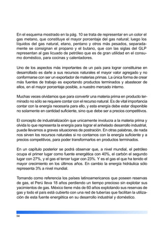 En el esquema mostrado en la pág. 10 se trata de representar en un color el
gas metano, que constituye el mayor porcentaje del gas natural; luego los
líquidos del gas natural, etano, pentano y otros más pesados, separada-
mente se consignan el propano y el butano, que con las siglas del GLP
representan al gas licuado de petróleo que es de gran utilidad en el consu-
mo doméstico, para cocinas y calentadores.
Uno de los aspectos más importantes de un país para lograr constituirse en
desarrollado es darle a sus recursos naturales el mayor valor agregado y no
conformarse con ser un exportador de materias primas. La única forma de crear
más fuentes de trabajo es exportando productos terminados y abastecer de
ellos, en el mayor porcentaje posible, a nuestro mercado interno.
Muchas veces olvidamos que para convertir una materia prima en producto ter-
minado no sólo se requiere contar con el recurso natural. Es de vital importancia
contar con la energía necesaria para ello, y esta energía debe estar disponible
no solamente en cantidad suficiente, sino que debe ser a precios competitivos.
El concepto de industrialización que unicamente involucra a la materia prima y
olvida lo que representa la energía para lograr el anhelado desarrollo industrial,
puede llevarnos a graves situaciones de postración. En otras palabras, de nada
nos sirven los recursos naturales si no contamos con la energía suficiente y a
precios competitivos, para poder transformarlos en productos terminados.
En un capítulo posterior se podrá observar que, a nivel mundial, el petróleo
ocupa el primer lugar como fuente energética con 40%, el carbón el segundo
lugar con 27%, y el gas el tercer lugar con 23%. Y es el gas el que ha tenido el
mayor crecimiento en los últimos años. En cambio la energía hidráulica sólo
representa 3% a nivel mundial.
Tomando como referencia los países latinoamericanos que poseen reservas
de gas, el Perú lleva 18 años perdiendo un tiempo precioso sin explotar sus
yacimientos de gas. México tiene más de 60 años explotando sus reservas de
gas y todo el país está cubierto con una red de tuberías que facilitan la utiliza-
ción de esta fuente energética en su desarrollo industrial y doméstico.
14
 