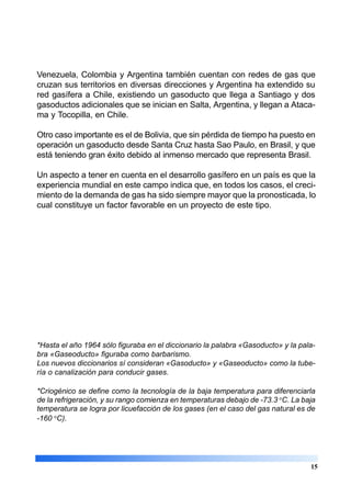 Venezuela, Colombia y Argentina también cuentan con redes de gas que
cruzan sus territorios en diversas direcciones y Argentina ha extendido su
red gasífera a Chile, existiendo un gasoducto que llega a Santiago y dos
gasoductos adicionales que se inician en Salta, Argentina, y llegan a Ataca-
ma y Tocopilla, en Chile.
Otro caso importante es el de Bolivia, que sin pérdida de tiempo ha puesto en
operación un gasoducto desde Santa Cruz hasta Sao Paulo, en Brasil, y que
está teniendo gran éxito debido al inmenso mercado que representa Brasil.
Un aspecto a tener en cuenta en el desarrollo gasífero en un país es que la
experiencia mundial en este campo indica que, en todos los casos, el creci-
miento de la demanda de gas ha sido siempre mayor que la pronosticada, lo
cual constituye un factor favorable en un proyecto de este tipo.
*Hasta el año 1964 sólo figuraba en el diccionario la palabra «Gasoducto» y la pala-
bra «Gaseoducto» figuraba como barbarismo.
Los nuevos diccionarios sí consideran «Gasoducto» y «Gaseoducto» como la tube-
ría o canalización para conducir gases.
*Criogénico se define como la tecnología de la baja temperatura para diferenciarla
de la refrigeración, y su rango comienza en temperaturas debajo de -73.3 o
C. La baja
temperatura se logra por licuefacción de los gases (en el caso del gas natural es de
-160 o
C).
15
 