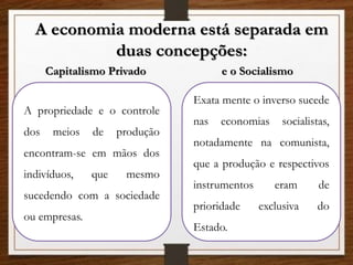 A economia moderna está separada em
duas concepções:
Capitalismo Privado e o Socialismo
A propriedade e o controle
dos meios de produção
encontram-se em mãos dos
indivíduos, que mesmo
sucedendo com a sociedade
ou empresas.
Exata mente o inverso sucede
nas economias socialistas,
notadamente na comunista,
que a produção e respectivos
instrumentos eram de
prioridade exclusiva do
Estado.
 