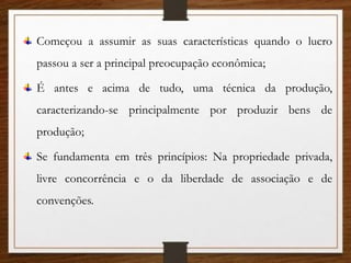 Começou a assumir as suas características quando o lucro
passou a ser a principal preocupação econômica;
É antes e acima de tudo, uma técnica da produção,
caracterizando-se principalmente por produzir bens de
produção;
Se fundamenta em três princípios: Na propriedade privada,
livre concorrência e o da liberdade de associação e de
convenções.
 