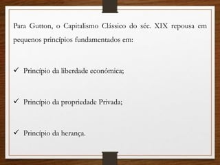 Para Gutton, o Capitalismo Clássico do séc. XIX repousa em
pequenos princípios fundamentados em:
 Princípio da liberdade econômica;
 Princípio da propriedade Privada;
 Princípio da herança.
 