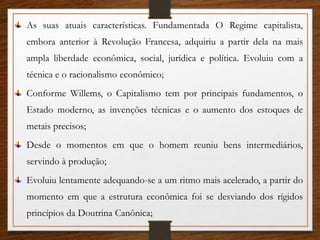 As suas atuais características. Fundamentada O Regime capitalista,
embora anterior à Revolução Francesa, adquiriu a partir dela na mais
ampla liberdade econômica, social, jurídica e política. Evoluiu com a
técnica e o racionalismo econômico;
Conforme Willems, o Capitalismo tem por principais fundamentos, o
Estado moderno, as invenções técnicas e o aumento dos estoques de
metais precisos;
Desde o momentos em que o homem reuniu bens intermediários,
servindo à produção;
Evoluiu lentamente adequando-se a um ritmo mais acelerado, a partir do
momento em que a estrutura econômica foi se desviando dos rígidos
princípios da Doutrina Canônica;
 