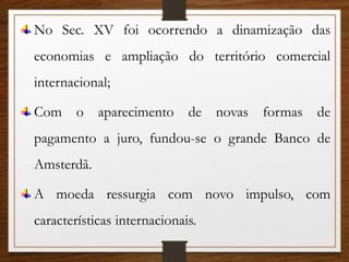 No Sec. XV foi ocorrendo a dinamização das
economias e ampliação do território comercial
internacional;
Com o aparecimento de novas formas de
pagamento a juro, fundou-se o grande Banco de
Amsterdã.
A moeda ressurgia com novo impulso, com
características internacionais.
 
