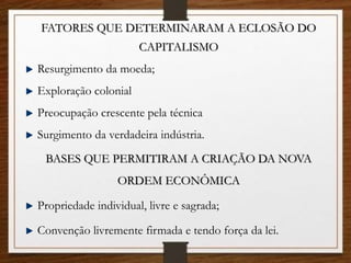 FATORES QUE DETERMINARAM A ECLOSÃO DO
CAPITALISMO
Resurgimento da moeda;
Exploração colonial
Preocupação crescente pela técnica
Surgimento da verdadeira indústria.
BASES QUE PERMITIRAM A CRIAÇÃO DA NOVA
ORDEM ECONÔMICA
Propriedade individual, livre e sagrada;
Convenção livremente firmada e tendo força da lei.
 