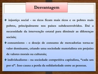 Desvantagem
injustiça social - os ricos ficam mais ricos e os pobres mais
pobres, principalmente nos países subdesenvolvidos. Daí a
necessidade da intervenção estatal para diminuir as diferenças
sociais;
consumismo - o desejo de consumo de mercadorias torna-se
valor dominante, criando uma sociedade materialista em prejuízo
de valores morais ou culturais;
individualismo - na sociedade competitiva capitalista, “cada um
por si”. Isso causa a perda da solidariedade entre as pessoas.
 