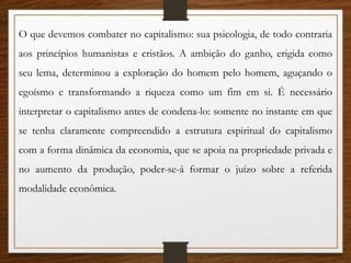 O que devemos combater no capitalismo: sua psicologia, de todo contraria
aos princípios humanistas e cristãos. A ambição do ganho, erigida como
seu lema, determinou a exploração do homem pelo homem, aguçando o
egoísmo e transformando a riqueza como um fim em si. É necessário
interpretar o capitalismo antes de condena-lo: somente no instante em que
se tenha claramente compreendido a estrutura espiritual do capitalismo
com a forma dinâmica da economia, que se apoia na propriedade privada e
no aumento da produção, poder-se-á formar o juízo sobre a referida
modalidade econômica.
 