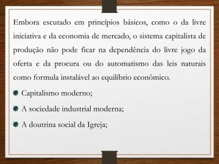 Embora escutado em princípios básicos, como o da livre
iniciativa e da economia de mercado, o sistema capitalista de
produção não pode ficar na dependência do livre jogo da
oferta e da procura ou do automatismo das leis naturais
como formula instalável ao equilíbrio econômico.
Capitalismo moderno;
A sociedade industrial moderna;
A doutrina social da Igreja;
 