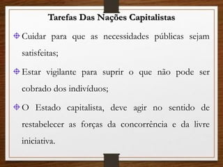 Tarefas Das Nações Capitalistas
Cuidar para que as necessidades públicas sejam
satisfeitas;
Estar vigilante para suprir o que não pode ser
cobrado dos indivíduos;
O Estado capitalista, deve agir no sentido de
restabelecer as forças da concorrência e da livre
iniciativa.
 