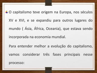 O capitalismo teve origem na Europa, nos séculos
XV e XVI, e se expandiu para outros lugares do
mundo ( Ásia, África, Oceania), que estava sendo
incorporada na economia mundial.
Para entender melhor a evolução do capitalismo,
vamos considerar três fases principais nesse
processo:
 