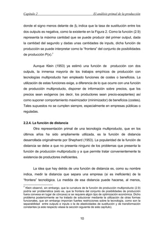 Capítulo 2

El análisis primal de la producción

donde el signo menos delante de β2 indica que la tasa de sustitución entre los
dos outputs es negativa, como la existente en la Figura 2. Como la función (2.9)
representa la máxima cantidad que se puede producir del primer output, dada
la cantidad del segundo y dadas unas cantidades de inputs, dicha función de
producción se puede interpretar como la “frontera” del conjunto de posibilidades
de producción P(x).7
Aunque Klein (1953) ya estimó una función de

producción con dos

outputs, la inmensa mayoría de los trabajos empíricos de producción con
tecnologías multiproducto han empleado funciones de costes o beneficios. La
utilización de estas funciones exige, a diferencia de lo que ocurre con una función
de producción multiproducto, disponer de información sobre precios, que los
precios sean exógenos (es decir, los productores sean precio-aceptantes) así
como suponer comportamiento maximizador (minimizador) de beneficios (costes).
Tales supuestos no se cumplen siempre, especialmente en empresas públicas o
reguladas.
2.2.4. La función de distancia
Otra representación primal de una tecnología multiproducto, que en los
últimos años ha sido ampliamente utilizada, es la función de distancia
desarrollada originalmente por Shephard (1953). La popularidad de la función de
distancia se debe a que no presenta ninguno de los problemas que presenta la
función de producción multiproducto y a que permite tratar convenientemente la
existencia de productores ineficientes.
La idea que hay detrás de una función de distancia es, como su nombre
indica, medir la distancia que separa una empresa (si es ineficiente) de la
“frontera” tecnológica. La medida de esa distancia puede hacerse, al menos,
7

Klein observó, sin embargo, que la curvatura de la función de producción multiproducto (2.9)
podría ser problemática (esto es, que la frontera del conjunto de posibilidades de producción
fuera convexa en lugar de cóncava) si se requiere algún tipo de optimización económica. Dicho
problema posteriormente se ha tratado de solucionar mediante la utilización de otras formas
funcionales, que sin embargo imponían fuertes restricciones sobre la tecnología, como son la
separabilidad entre outputs e inputs o la de elasticidades de sustitución y de transformación
constantes (a este respecto véase la sección siguiente de este capítulo).

10

 