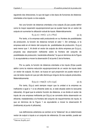 Capítulo 2

El análisis primal de la producción

siguiendo dos direcciones, lo que da lugar a dos tipos de funciones de distancia:
orientadas a los inputs o a los outputs.
Así una función de distancia orientada a los outputs (D O)se puede definir
como la mayor expansión equiproporcional que se puede hacer de un vector de
outputs sin aumentar la utilización actual de inputs. Matemáticamente:
D O ( y, x ) = min{λ : y λ ∈ P( x )}

(2. 0)

Por tanto, si la empresa está produciendo en su frontera de posibilidades
de producción, la función de distancia tomará el valor 1. Sin embargo, si la
empresa está en el interior del conjunto de posibilidades de producción, DO(y,x)
será menor que 1. Al dividir el vector de outputs de dicha empresa por DO(y,x),
proyecta esa observación ineficiente sobre la frontera del conjunto de
posibilidades de producción, haciéndola eficiente,8 lo que en términos de la Figura
2, es equivalente a mover la observación D al punto C de la frontera.
Por su parte, la función de distancia orientada a los inputs (DI)se puede
definir como la máxima reducción equiproporcional de un vector de inputs dado
un vector de outputs. Es decir, se busca en qué proporción se puede reducir el
uso de todos inputs sin que por ello disminuya ninguno de los outputs producidos.
Matemáticamente:
D I ( y, x ) = max{ δ : x δ ∈ L( y )}

(2. 0)

Por tanto, DI(y,x) será siempre mayor que la unidad si la empresa es
ineficiente e igual a 1 si es eficiente (esto es, si está situada sobre la isocuanta
relevante). Al igual que la anterior función de distancia, si se divide el vector de
inputs de una empresa ineficiente por DI(y,x) se convierte dicha observación en
eficiente, trasladándola a la frontera del conjunto de requerimientos de inputs, lo
que en términos de la Figura 1 es equivalente a mover la observación B
(ineficiente) al punto A (eficiente).
Las definiciones anteriores se centran en la “distancia” de un determinado
vector de output o inputs a un conjunto de referencia. En ese sentido, puede ser
8

Esto es, DO(y/DO,x)≡1.

11

 