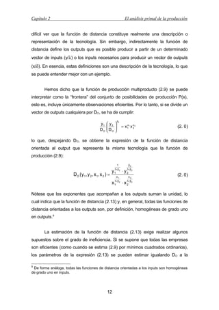 Capítulo 2

El análisis primal de la producción

difícil ver que la función de distancia constituye realmente una descripción o
representación de la tecnología. Sin embargo, indirectamente la función de
distancia define los outputs que es posible producir a partir de un determinado
vector de inputs (y/λ) o los inputs necesarios para producir un vector de outputs
(x/δ). En esencia, estas definiciones son una descripción de la tecnología, lo que
se puede entender mejor con un ejemplo.
Hemos dicho que la función de producción multiproducto (2.9) se puede
interpretar como la “frontera” del conjunto de posibilidades de producción P(x),
esto es, incluye únicamente observaciones eficientes. Por lo tanto, si se divide un
vector de outputs cualquiera por DO, se ha de cumplir:
y1
DO

 y2

D
 O






β2
α
= x 1 1 x α2
2

(2. 0)

lo que, despejando DO, se obtiene la expresión de la función de distancia
orientada al output que representa la misma tecnología que la función de
producción (2.9):

D O ( y 1, y 2 , x 1, x 2 ) =

y

1
1+ β 2
1
α1

⋅y

β2
1+ β 2
2
α2

(2. 0)

1
x 1+ β 2 ⋅ x 1+ β 2
2

Nótese que los exponentes que acompañan a los outputs suman la unidad, lo
cual indica que la función de distancia (2.13) y, en general, todas las funciones de
distancia orientadas a los outputs son, por definición, homogéneas de grado uno
en outputs.9
La estimación de la función de distancia (2.13) exige realizar algunos
supuestos sobre el grado de ineficiencia. Si se supone que todas las empresas
son eficientes (como cuando se estima (2.9) por mínimos cuadrados ordinarios),
los parámetros de la expresión (2.13) se pueden estimar igualando D O a la
9

De forma análoga, todas las funciones de distancia orientadas a los inputs son homogéneas
de grado uno en inputs.

12

 