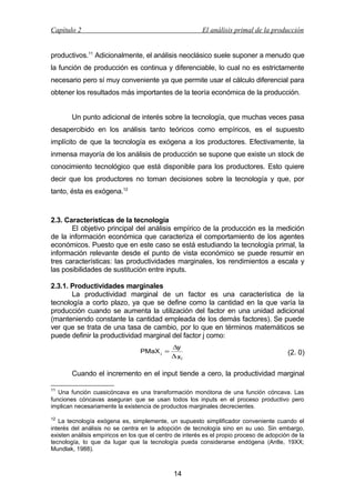 Capítulo 2

El análisis primal de la producción

productivos.11 Adicionalmente, el análisis neoclásico suele suponer a menudo que
la función de producción es continua y diferenciable, lo cual no es estrictamente
necesario pero sí muy conveniente ya que permite usar el cálculo diferencial para
obtener los resultados más importantes de la teoría económica de la producción.
Un punto adicional de interés sobre la tecnología, que muchas veces pasa
desapercibido en los análisis tanto teóricos como empíricos, es el supuesto
implícito de que la tecnología es exógena a los productores. Efectivamente, la
inmensa mayoría de los análisis de producción se supone que existe un stock de
conocimiento tecnológico que está disponible para los productores. Esto quiere
decir que los productores no toman decisiones sobre la tecnología y que, por
tanto, ésta es exógena.12

2.3. Características de la tecnología
El objetivo principal del análisis empírico de la producción es la medición
de la información económica que caracteriza el comportamiento de los agentes
económicos. Puesto que en este caso se está estudiando la tecnología primal, la
información relevante desde el punto de vista económico se puede resumir en
tres características: las productividades marginales, los rendimientos a escala y
las posibilidades de sustitución entre inputs.
2.3.1. Productividades marginales
La productividad marginal de un factor es una característica de la
tecnología a corto plazo, ya que se define como la cantidad en la que varía la
producción cuando se aumenta la utilización del factor en una unidad adicional
(manteniendo constante la cantidad empleada de los demás factores). Se puede
ver que se trata de una tasa de cambio, por lo que en términos matemáticos se
puede definir la productividad marginal del factor j como:
PMaX j =

∆y
∆xj

(2. 0)

Cuando el incremento en el input tiende a cero, la productividad marginal
11

Una función cuasicóncava es una transformación monótona de una función cóncava. Las
funciones cóncavas aseguran que se usan todos los inputs en el proceso productivo pero
implican necesariamente la existencia de productos marginales decrecientes.
12

La tecnología exógena es, simplemente, un supuesto simplificador conveniente cuando el
interés del análisis no se centra en la adopción de tecnología sino en su uso. Sin embargo,
existen análisis empíricos en los que el centro de interés es el propio proceso de adopción de la
tecnología, lo que da lugar que la tecnología pueda considerarse endógena (Antle, 19XX;
Mundlak, 1988).

14

 