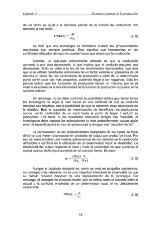 Capítulo 2

El análisis primal de la producción

de un factor es igual a la derivada parcial de la función de producción con
respecto a ese factor.
PMaX j =

∂
y
∂x j

(2. 0)

Se dice que una tecnología es monótona cuando las productividades
marginales son siempre positivas. Esto significa que incrementos en las
cantidades utilizadas de input no pueden hacer que disminuya la producción.
Además, un supuesto comúnmente utilizado es que la producción
aumente a una tasa decreciente, lo que implica que el producto marginal sea
decreciente. Esto se debe a la ley de los rendimientos decrecientes, que dice
que si se utilizan cantidades adicionales de un factor variable en presencia de (al
menos) un factor fijo, los incrementos de producción a partir de un determinado
punto serán cada vez más pequeños, pudiendo llegar a ser negativos. Esta ley
parece indicar que las funciones de producción tienen un máximo, por lo se
violaría el axioma de la monotonicidad de la función de producción expuesto en la
sección anterior.
Sin embargo, no se debe confundir la posibilidad teórica que tienen todas
las tecnologías de llegar a usar inputs en una cantidad tal que su producto
marginal sea negativo, con la posibilidad de que se observen esas situaciones en
la realidad. Bajo el supuesto de maximización de beneficios, los productores
nunca usarán cantidades de un input hasta el punto de llegar a reducir su
producción. Por tanto, si los resultados empíricos arrojan ese resultado, el
investigador debe repasar las estimaciones (o más probablemente buscar algún
error de especificación) en vez de apresurarse a divulgar ese “descubrimiento”.
La comparación de las productividades marginales de los inputs se hace
difícil ya que vienen expresadas en unidades de output por unidad de input. Por
eso se suele emplear una medida adimensional de los cambios en la producción
atribuibles a cambios en la utilización de un determinado input: la elasticidad. La
elasticidad del output respecto al input j mide el porcentaje en que aumenta el
output cuando dicho input aumenta en un uno por ciento. Es decir:
ej =

∂ f(x) x j
∂ x j f ( x)

(2. 0)

Aunque el producto marginal es, como se verá en epígrafes posteriores,
un concepto muy relevante, no es una magnitud directamente observable ya que
su calculo requiere disponer de una representación de la tecnología. Sin
embargo, el concepto de producto medio, que se define como el cociente entre el
output y la cantidad empleada de un determinado input, sí es directamente
observable:
PMeX j =

y
xj

15

(2. 0)

 