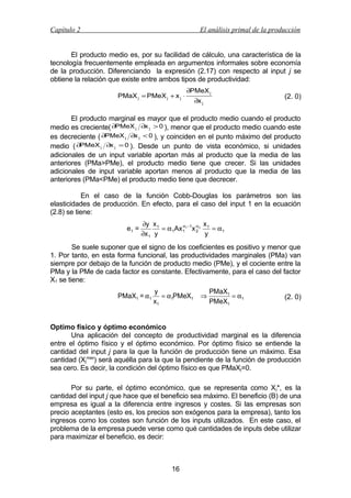 Capítulo 2

El análisis primal de la producción

El producto medio es, por su facilidad de cálculo, una característica de la
tecnología frecuentemente empleada en argumentos informales sobre economía
de la producción. Diferenciando la expresión (2.17) con respecto al input j se
obtiene la relación que existe entre ambos tipos de productividad:
PMaX j = PMeX j + x j ⋅

∂PMeX j
∂x j

(2. 0)

El producto marginal es mayor que el producto medio cuando el producto
medio es creciente( ∂PMeX j ∂x j > 0 ), menor que el producto medio cuando este
es decreciente ( ∂PMeX j ∂x j < 0 ), y coinciden en el punto máximo del producto
medio ( ∂PMeX j ∂x j = 0 ). Desde un punto de vista económico, si unidades
adicionales de un input variable aportan más al producto que la media de las
anteriores (PMa>PMe), el producto medio tiene que crecer. Si las unidades
adicionales de input variable aportan menos al producto que la media de las
anteriores (PMa<PMe) el producto medio tiene que decrecer.
En el caso de la función Cobb-Douglas los parámetros son las
elasticidades de producción. En efecto, para el caso del input 1 en la ecuación
(2.8) se tiene:
e1 =

x
∂y x 1
α
= α 1Ax 1 1 −1x α 2 1 = α 1
2
∂x 1 y
y

Se suele suponer que el signo de los coeficientes es positivo y menor que
1. Por tanto, en esta forma funcional, las productividades marginales (PMa) van
siempre por debajo de la función de producto medio (PMe), y el cociente entre la
PMa y la PMe de cada factor es constante. Efectivamente, para el caso del factor
X1 se tiene:
PMaX1 = α1

y
= α1PMeX1
x1

⇒

PMaX1
= α1
PMeX1

(2. 0)

Optimo físico y óptimo económico
Una aplicación del concepto de productividad marginal es la diferencia
entre el óptimo físico y el óptimo económico. Por óptimo físico se entiende la
cantidad del input j para la que la función de producción tiene un máximo. Esa
cantidad (Xjmax) será aquélla para la que la pendiente de la función de producción
sea cero. Es decir, la condición del óptimo físico es que PMaXj=0.
Por su parte, el óptimo económico, que se representa como X j*, es la
cantidad del input j que hace que el beneficio sea máximo. El beneficio (B) de una
empresa es igual a la diferencia entre ingresos y costes. Si las empresas son
precio aceptantes (esto es, los precios son exógenos para la empresa), tanto los
ingresos como los costes son función de los inputs utilizados. En este caso, el
problema de la empresa puede verse como qué cantidades de inputs debe utilizar
para maximizar el beneficio, es decir:

16

 
