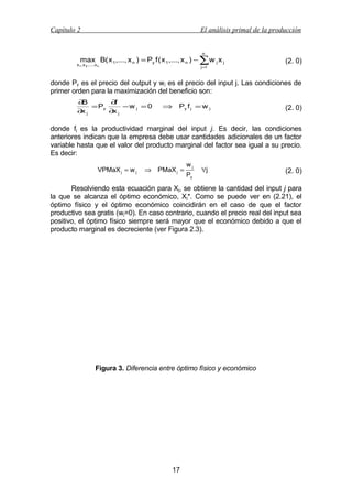 Capítulo 2

El análisis primal de la producción

n

max B( x 1,..., x n ) = Py f ( x 1,..., x n ) − ∑w j x j

x 1 , x 2 ,..., x n

j =1

(2. 0)

donde Py es el precio del output y wj es el precio del input j. Las condiciones de
primer orden para la maximización del beneficio son:
∂B
∂f
= Py
−w j =0
∂x j
∂x j

⇒

Py f j = w j

(2. 0)

donde fj es la productividad marginal del input j. Es decir, las condiciones
anteriores indican que la empresa debe usar cantidades adicionales de un factor
variable hasta que el valor del producto marginal del factor sea igual a su precio.
Es decir:
VPMaX j = w j

⇒

PMaX j =

wj
Py

∀j

(2. 0)

Resolviendo esta ecuación para Xj, se obtiene la cantidad del input j para
la que se alcanza el óptimo económico, Xj*. Como se puede ver en (2.21), el
óptimo físico y el óptimo económico coincidirán en el caso de que el factor
productivo sea gratis (wj=0). En caso contrario, cuando el precio real del input sea
positivo, el óptimo físico siempre será mayor que el económico debido a que el
producto marginal es decreciente (ver Figura 2.3).

Figura 3. Diferencia entre óptimo físico y económico

17

 