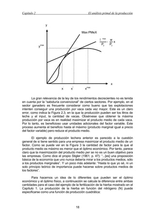 Capítulo 2

El análisis primal de la producción

y
Max PMeX
Π

max

Py

ymax

+

w
x
Py

x
’

x

*

max

x

x

La gran relevancia de la ley de los rendimientos decrecientes no es tenida
en cuenta por la “sabiduría convencional” de ciertos sectores. Por ejemplo, en el
sector ganadero es frecuente considerar como bueno que las explotaciones
intenten conseguir una producción por vaca cada vez mayor. Este es un claro
error, como indica la Figura 2.3, en la que la producción pueden ser los litros de
leche y el input, la cantidad de vacas. Obsérvese que obtener la máxima
producción por vaca es en realidad maximizar el producto medio de cada vaca.
Por lo tanto, es beneficioso usar unidades adicionales del factor variable. Este
proceso aumenta el beneficio hasta el máximo (producto marginal igual a precio
del factor variable) pero reduce el producto medio.
El ejemplo de producción lechera anterior es parecido a la cuestión
general de si tiene sentido para una empresa maximizar el producto medio de un
factor. Como se puede ver en la Figura 3 la cantidad de factor para la que el
producto medio es máximo es menor que el óptimo económico. Por tanto, parece
claro que la maximización del producto medio per se no es un buen objetivo para
las empresas. Como dice el propio Stigler (1961; p. 47): “...[es] una proposición
básica de la economía que uno nunca debería mirar a los productos medios, sólo
a los productos marginales”. Y un poco más adelante: “Hasta lo que yo sé, ni un
solo principio teórico de importancia puede hacerse sobre productos medios de
los factores”.
Para hacernos un idea de lo diferentes que pueden ser el óptimo
económico y el óptimo físico, a continuación se calcula la diferencia entre ambas
cantidades para el caso del ejemplo de la fertilización de la hierba mostrado en el
Capítulo 1. La producción de la hierba en función del nitrógeno (N) puede
especificarse como una función de producción cuadrática:

18

 