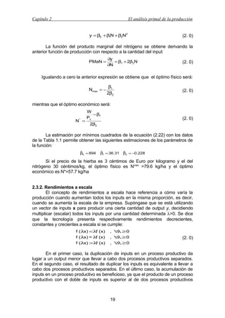 Capítulo 2

El análisis primal de la producción
y = β0 + β1N + β2N2

(2. 0)

La función del producto marginal del nitrógeno se obtiene derivando la
anterior función de producción con respecto a la cantidad del input:
PMaN =

∂y
= β1 + 2β2N
∂N

(2. 0)

Igualando a cero la anterior expresión se obtiene que el óptimo físico será:
Nmax = −

β1
2β2

(2. 0)

mientras que el óptimo económico será:
N* =

W
− β1
Py

(2. 0)

2β2

La estimación por mínimos cuadrados de la ecuación (2.22) con los datos
de la Tabla 1.1 permite obtener las siguientes estimaciones de los parámetros de
la función:
ˆ
β0 = 894

ˆ
β1 = 36.31

ˆ
β2 = −0.228

Si el precio de la hierba es 3 céntimos de Euro por kilogramo y el del
nitrógeno 30 céntimos/kg, el óptimo físico es Nmax =79.6 kg/ha y el óptimo
económico es N*=57.7 kg/ha
2.3.2. Rendimientos a escala
El concepto de rendimientos a escala hace referencia a cómo varía la
producción cuando aumentan todos los inputs en la misma proporción, es decir,
cuando se aumenta la escala de la empresa. Supóngase que se está utilizando
un vector de inputs x para producir una cierta cantidad de output y, decidiendo
multiplicar (escalar) todos los inputs por una cantidad determinada λ>0. Se dice
que la tecnología presenta respectivamente rendimientos decrecientes,
constantes y crecientes a escala si se cumple:
f ( λ <λ (x)
x)
f
f ( λ = λ (x)
x)
f
f ( λ >λ (x)
x)
f

, ∀ ≥0
λ
, ∀ ≥0
λ
, ∀ ≥0
λ

(2. 0)

En el primer caso, la duplicación de inputs en un proceso productivo da
lugar a un output menor que llevar a cabo dos procesos productivos separados.
En el segundo caso, el resultado de duplicar los inputs es equivalente a llevar a
cabo dos procesos productivos separados. En el último caso, la acumulación de
inputs en un proceso productivo es beneficioso, ya que el producto de un proceso
productivo con el doble de inputs es superior al de dos procesos productivos

19

 