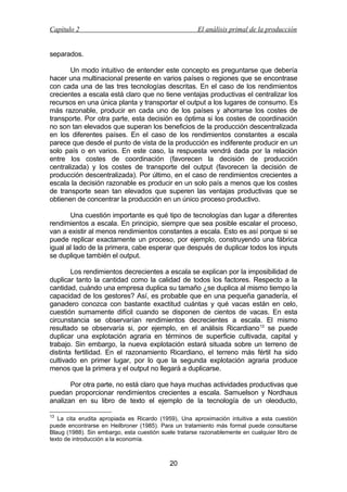 Capítulo 2

El análisis primal de la producción

separados.
Un modo intuitivo de entender este concepto es preguntarse que debería
hacer una multinacional presente en varios países o regiones que se encontrase
con cada una de las tres tecnologías descritas. En el caso de los rendimientos
crecientes a escala está claro que no tiene ventajas productivas el centralizar los
recursos en una única planta y transportar el output a los lugares de consumo. Es
más razonable, producir en cada uno de los países y ahorrarse los costes de
transporte. Por otra parte, esta decisión es óptima si los costes de coordinación
no son tan elevados que superan los beneficios de la producción descentralizada
en los diferentes países. En el caso de los rendimientos constantes a escala
parece que desde el punto de vista de la producción es indiferente producir en un
solo país o en varios. En este caso, la respuesta vendrá dada por la relación
entre los costes de coordinación (favorecen la decisión de producción
centralizada) y los costes de transporte del output (favorecen la decisión de
producción descentralizada). Por último, en el caso de rendimientos crecientes a
escala la decisión razonable es producir en un solo país a menos que los costes
de transporte sean tan elevados que superen las ventajas productivas que se
obtienen de concentrar la producción en un único proceso productivo.
Una cuestión importante es qué tipo de tecnologías dan lugar a diferentes
rendimientos a escala. En principio, siempre que sea posible escalar el proceso,
van a existir al menos rendimientos constantes a escala. Esto es así porque si se
puede replicar exactamente un proceso, por ejemplo, construyendo una fábrica
igual al lado de la primera, cabe esperar que después de duplicar todos los inputs
se duplique también el output.
Los rendimientos decrecientes a escala se explican por la imposibilidad de
duplicar tanto la cantidad como la calidad de todos los factores. Respecto a la
cantidad, cuándo una empresa duplica su tamaño ¿se duplica al mismo tiempo la
capacidad de los gestores? Así, es probable que en una pequeña ganadería, el
ganadero conozca con bastante exactitud cuántas y qué vacas están en celo,
cuestión sumamente difícil cuando se disponen de cientos de vacas. En esta
circunstancia se observarían rendimientos decrecientes a escala. El mismo
resultado se observaría si, por ejemplo, en el análisis Ricardiano 13 se puede
duplicar una explotación agraria en términos de superficie cultivada, capital y
trabajo. Sin embargo, la nueva explotación estará situada sobre un terreno de
distinta fertilidad. En el razonamiento Ricardiano, el terreno más fértil ha sido
cultivado en primer lugar, por lo que la segunda explotación agraria produce
menos que la primera y el output no llegará a duplicarse.
Por otra parte, no está claro que haya muchas actividades productivas que
puedan proporcionar rendimientos crecientes a escala. Samuelson y Nordhaus
analizan en su libro de texto el ejemplo de la tecnología de un oleoducto,
13

La cita erudita apropiada es Ricardo (1959), Una aproximación intuitiva a esta cuestión
puede encontrarse en Heilbroner (1985). Para un tratamiento más formal puede consultarse
Blaug (1988). Sin embargo, esta cuestión suele tratarse razonablemente en cualquier libro de
texto de introducción a la economía.

20

 