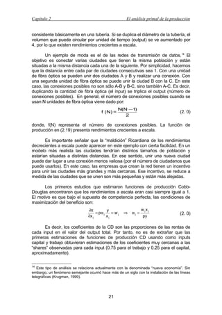 Capítulo 2

El análisis primal de la producción

consistente básicamente en una tubería. Si se duplica el diámetro de la tubería, el
volumen que puede circular por unidad de tiempo (output) se ve aumentado por
4, por lo que existen rendimientos crecientes a escala.
Un ejemplo de moda es el de las redes de transmisión de datos. 14 El
objetivo es conectar varias ciudades que tienen la misma población y están
situadas a la misma distancia cada una de la siguiente. Por simplicidad, hacemos
que la distancia entre cada par de ciudades consecutivas sea 1. Con una unidad
de fibra óptica se pueden unir dos ciudades A y B y realizar una conexión. Con
una segunda unidad de fibra óptica se puede unir la ciudad B con la C. En este
caso, las conexiones posibles no son sólo A-B y B-C, sino también A-C. Es decir,
duplicando la cantidad de fibra óptica (el input) se triplica el output (número de
conexiones posibles). En general, el número de conexiones posibles cuando se
usan N unidades de fibra óptica viene dado por:
f (N) =

N(N −1)
2

(2. 0)

donde, f(N) representa el número de conexiones posibles. La función de
producción en (2.19) presenta rendimientos crecientes a escala.
Es importante señalar que la “maldición” Ricardiana de los rendimientos
decrecientes a escala puede aparecer en este ejemplo con cierta facilidad. En un
modelo más realista las ciudades tendrían distintos tamaños de población y
estarían situadas a distintas distancias. En ese sentido, unir una nueva ciudad
puede dar lugar a una conexión menos valiosa (por el número de ciudadanos que
puede usarlos). En este caso, las empresas que crean la red tienen un incentivo
para unir las ciudades más grandes y más cercanas. Ese incentivo, se reduce a
medida de las ciudades que se unen son más pequeñas y están más alejadas.
Los primeros estudios que estimaron funciones de producción CobbDouglas encontraron que los rendimientos a escala eran casi siempre igual a 1.
El motivo es que bajo el supuesto de competencia perfecta, las condiciones de
maximización del beneficio son:
∂π
y
= pα j
= wj
∂x j
xj

⇒

αj =

w jx j
py

(2. 0)

Es decir, los coeficientes de la CD son las proporciones de las rentas de
cada input en el valor del output total. Por tanto, no es de extrañar que las
primeras estimaciones de funciones de producción CD usando como inputs
capital y trabajo obtuvieran estimaciones de los coeficientes muy cercanas a las
“shares” observadas para cada input (0.75 para el trabajo y 0.25 para el capital,
aproximadamente).
14

Este tipo de análisis se relaciona actualmente con la denominada “nueva economía”. Sin
embargo, un fenómeno semejante ocurrió hace más de un siglo con la instalación de las líneas
telegráficas (Krugman, 1999).

21

 