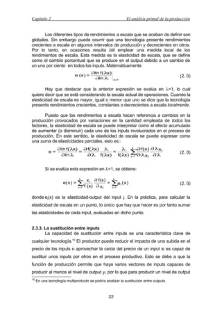 Capítulo 2

El análisis primal de la producción

Los diferentes tipos de rendimientos a escala que se acaban de definir son
globales. Sin embargo puede ocurrir que una tecnología presente rendimientos
crecientes a escala en algunos intervalos de producción y decrecientes en otros.
Por lo tanto, en ocasiones resulta útil emplear una medida local de los
rendimientos de escala. Esta medida es la elasticidad de escala, que se define
como el cambio porcentual que se produce en el output debido a un cambio de
un uno por ciento en todos los inputs. Matemáticamente:
e (x) =

∂ln f(λ
x)
∂ln λ

(2. 0)

λ 1
=

Hay que destacar que la anterior expresión se evalúa en λ=1, lo cual
quiere decir que se está considerando la escala actual de operaciones. Cuando la
elasticidad de escala es mayor, igual o menor que uno se dice que la tecnología
presenta rendimientos crecientes, constantes o decrecientes a escala localmente.
Puesto que los rendimientos a escala hacen referencia a cambios en la
producción provocados por variaciones en la cantidad empleada de todos los
factores, la elasticidad de escala se puede interpretar como el efecto acumulado
de aumentar (o disminuir) cada uno de los inputs involucrados en el proceso de
producción. En este sentido, la elasticidad de escala se puede expresar como
una suma de elasticidades parciales, esto es::
e=

∂ ln f( λ
x) ∂ f( λ
x) λ
λ k ∂ f(x) ∂ λx j
=
=
∑
∂ ln λ
∂ λ f( λ
x) f( λ j=1 ∂ λx j ∂ λ
x)

(2. 0)

Si se evalúa esta expresión en λ=1, se obtiene:
k

e( x ) = ∑
j =1

x j ∂ f(x)
=
f (x) ∂ x j

k

∑e ( x )
j

j =1

(2. 0)

donde ej(x) es la elasticidad-output del input j. En la práctica, para calcular la
elasticidad de escala en un punto, lo único que hay que hacer es por tanto sumar
las elasticidades de cada input, evaluadas en dicho punto.
2.3.3. La sustitución entre inputs
La capacidad de sustitución entre inputs es una característica clave de
cualquier tecnología.15 El productor puede reducir el impacto de una subida en el
precio de los inputs o aprovechar la caída del precio de un input si es capaz de
sustituir unos inputs por otros en el proceso productivo. Esto se debe a que la
función de producción permite que haya varios vectores de inputs capaces de
producir al menos el nivel de output y, por lo que para producir un nivel de output
15

En una tecnología multiproducto se podría analizar la sustitución entre outputs.

22

 