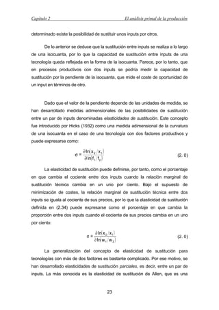 Capítulo 2

El análisis primal de la producción

determinado existe la posibilidad de sustituir unos inputs por otros.
De lo anterior se deduce que la sustitución entre inputs se realiza a lo largo
de una isocuanta, por lo que la capacidad de sustitución entre inputs de una
tecnología queda reflejada en la forma de la isocuanta. Parece, por lo tanto, que
en procesos productivos con dos inputs se podría medir la capacidad de
sustitución por la pendiente de la isocuanta, que mide el coste de oportunidad de
un input en términos de otro.

Dado que el valor de la pendiente depende de las unidades de medida, se
han desarrollado medidas adimensionales de las posibilidades de sustitución
entre un par de inputs denominadas elasticidades de sustitución. Este concepto
fue introducido por Hicks (1932) como una medida adimensional de la curvatura
de una isocuanta en el caso de una tecnología con dos factores productivos y
puede expresarse como:

σ=

∂ ln( x 2 x 1 )
∂ ln( f1 f 2 )

(2. 0)

La elasticidad de sustitución puede definirse, por tanto, como el porcentaje
en que cambia el cociente entre dos inputs cuando la relación marginal de
sustitución técnica cambia en un uno por ciento. Bajo el supuesto de
minimización de costes, la relación marginal de sustitución técnica entre dos
inputs se iguala al cociente de sus precios, por lo que la elasticidad de sustitución
definida en (2.34) puede expresarse como el porcentaje en que cambia la
proporción entre dos inputs cuando el cociente de sus precios cambia en un uno
por ciento:

σ=

∂ ln( x 2 x 1 )
∂ ln( w 1 w 2 )

(2. 0)

La generalización del concepto de elasticidad de sustitución para
tecnologías con más de dos factores es bastante complicado. Por ese motivo, se
han desarrollado elasticidades de sustitución parciales, es decir, entre un par de
inputs. La más conocida es la elasticidad de sustitución de Allen, que es una

23

 