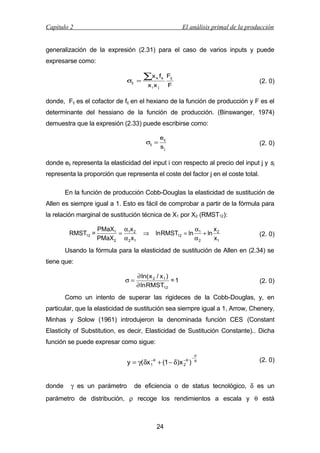 Capítulo 2

El análisis primal de la producción

generalización de la expresión (2.31) para el caso de varios inputs y puede
expresarse como:
σij =

∑x

f Fij

k k

xix j

(2. 0)

F

donde, Fij es el cofactor de fij en el hexiano de la función de producción y F es el
determinante del hessiano de la función de producción. (Binswanger, 1974)
demuestra que la expresión (2.33) puede escribirse como:
σij =

eij

(2. 0)

sj

donde eij representa la elasticidad del input i con respecto al precio del input j y sj
representa la proporción que representa el coste del factor j en el coste total.
En la función de producción Cobb-Douglas la elasticidad de sustitución de
Allen es siempre igual a 1. Esto es fácil de comprobar a partir de la fórmula para
la relación marginal de sustitución técnica de X1 por X2 (RMST12):
RMST12 =

PMaX1 α1x 2
=
PMaX 2 α 2 x1

⇒

ln RMST12 = ln

α1
x
+ ln 2
α2
x1

(2. 0)

Usando la fórmula para la elasticidad de sustitución de Allen en (2.34) se
tiene que:
σ=

∂ ln( x 2 / x 1 )
=1
∂ ln RMST12

(2. 0)

Como un intento de superar las rigideces de la Cobb-Douglas, y, en
particular, que la elasticidad de sustitución sea siempre igual a 1, Arrow, Chenery,
Minhas y Solow (1961) introdujeron la denominada función CES (Constant
Elasticity of Substitution, es decir, Elasticidad de Sustitución Constante).. Dicha
función se puede expresar como sigue:

y = γ(δx
donde

γ es un parámetro

−θ
1

−θ
2

+ (1 − δ)x )

−

ρ
θ

(2. 0)

de eficiencia o de status tecnológico, δ es un

parámetro de distribución, ρ recoge los rendimientos a escala y θ está

24

 