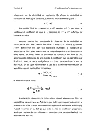 Capítulo 2

El análisis primal de la producción

relacionado con la elasticidad de sustitución. En efecto, la elasticidad de
sustitución de Allen (σ) es constante, aunque no necesariamente igual a 1:
σ = (1 + θ)

−1

(2. 0)

La función CES se convierte en la CD cuando θ=0 (y, por tanto, la
elasticidad de sustitución es igual a 1). Asimismo, si θ=-1 y ρ=1 la función se
convierte en lineal.
Algunos autores han cuestionado la relevancia de la elasticidad de
sustitución de Allen como medida de sustitución entre inputs. Blackorby y Russell
(1989) demuestran que con una tecnología multifactor la elasticidad de
sustitución de Allen no es una medida que indique las posibilidades de sustitución
entre inputs. En cierto modo, la elasticidad de sustitución de Allen es una
generalización matemática de una medida de sustitución que es razonable para
dos inputs, pero que pierde su significado económico en un contexto de más de
dos inputs. En su lugar, recomiendan el uso de la elasticidad de sustitución de
Morishima, que se puede definir como sigue:
Mij =

∂ln( x j x i )

∂ln( w i w j )

(2. 0)
dw i =0

o, alternativamente, como:

Mij =

f j xj

∑f

k

xk

(σ ij - σ jj)

(2. 0)

k

La elasticidad de sustitución de Morishima, al contrario que la de Allen, no
es simétrica, es decir, Mij ≠ Mji. Asimismo, dos factores complementarios según la
elasticidad de Allen pueden ser sustitutivos según la de Morishima. Blackorby y
Russell muestran en su trabajo que esta medida de sustitución proporciona
resultados mucho más razonables en un contexto multifactorial que la elasticidad
de sustitución de Allen.

25

 