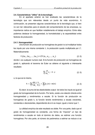 Capítulo 2

El análisis primal de la producción

2.4. Características “útiles” de la tecnología
En el apartado anterior se han analizado las características de la
tecnología que son relevantes desde un punto de vista económico. A
continuación, se presentan algunas características de la tecnología que, si bien
no son tan relevantes para el estudio del comportamiento de las empresas, su
importancia radica en que facilitan notablemente el trabajo empírico. Entre ellas
podemos destacar la homogeneidad, la homoteticidad y la separabilidad entre
factores de producción.
2.4.1. Homogeneidad
Una función de producción es homogénea de grado k si al multiplicar todos
los inputs por una misma constante λ, la producción queda multiplicada por λk.
Matemáticamente:
k
f ( λx1, λx 2 ,..., λx n ) = λ f (x1, x 2 ,..., x n )

(2. 0)

donde λ es cualquier numero real. Si la función de producción es homogénea de
grado k, aplicando el teorema de Euler se obtiene el siguiente e interesante
resultado:
∂f

∑ ∂x
j

xj = k ⋅y
j

(2. 0)

o, lo que es lo mismo,
∂f (·) x j
k =∑
= ∑e j ( x ) =e( x )
∂x j f (·)
j
j

(2. 0)

Es decir, la suma de las elasticidades output de todos los inputs es igual al
grado de homogeneidad de la función. Por tanto, existe una relación directa entre
homogeneidad y rendimientos a escala. Si la función de producción es
homogénea de grado k, la función tendrá rendimientos a escala crecientes,
constantes o decrecientes, dependiendo de si k es mayor, igual o menor que 1.
La utilidad empírica de este resultado es doble. Por una parte, dado que el
grado de homogeneidad es constante, una forma de “imponer” un tipo de
rendimientos a escala en todo el dominio de datos, es estimar una función
homogénea. Por otra parte, el número de parámetros a estimar se reduce si se

26

 