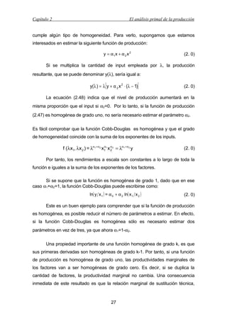 Capítulo 2

El análisis primal de la producción

cumple algún tipo de homogeneidad. Para verlo, supongamos que estamos
interesados en estimar la siguiente función de producción:
y = α 1x + α 2 x 2

(2. 0)

Si se multiplica la cantidad de input empleada por λ, la producción
resultante, que se puede denominar y(λ), sería igual a:

[

]

y(λ ) = λ y + α 2 x 2 ⋅ (λ − 1)

(2. 0)

La ecuación (2.48) indica que el nivel de producción aumentará en la
misma proporción que el input si α2=0. Por lo tanto, si la función de producción
(2.47) es homogénea de grado uno, no sería necesario estimar el parámetro α2.
Es fácil comprobar que la función Cobb-Douglas es homogénea y que el grado
de homogeneidad coincide con la suma de los exponentes de los inputs.
α
f (λx1, λx 2 ) = λα1 + α 2 x1 1 x α 2 = λα1 +α 2 y
2

(2. 0)

Por tanto, los rendimientos a escala son constantes a lo largo de toda la
función e iguales a la suma de los exponentes de los factores.
Si se supone que la función es homogénea de grado 1, dado que en ese
caso α1+α2=1, la función Cobb-Douglas puede escribirse como:
ln( y x 1 ) = α 0 + α 2 ln( x 1 x 2 )

(2. 0)

Este es un buen ejemplo para comprender que si la función de producción
es homogénea, es posible reducir el número de parámetros a estimar. En efecto,
si la función Cobb-Douglas es homogénea sólo es necesario estimar dos
parámetros en vez de tres, ya que ahora α1=1-α2.
Una propiedad importante de una función homogénea de grado k, es que
sus primeras derivadas son homogéneas de grado k-1. Por tanto, si una función
de producción es homogénea de grado uno, las productividades marginales de
los factores van a ser homogéneas de grado cero. Es decir, si se duplica la
cantidad de factores, la productividad marginal no cambia. Una consecuencia
inmediata de este resultado es que la relación marginal de sustitución técnica,

27

 