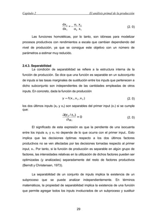 Capítulo 2

El análisis primal de la producción
dx 2
α x
=− 1 2
dx1
α2 x1

(2. 0)

Las funciones homotéticas, por lo tanto, son idóneas para modelizar
procesos productivos con rendimientos a escala que cambian dependiendo del
nivel de producción, ya que se consigue este objetivo con un número de
parámetros a estimar muy reducido.

2.4.3. Separabilidad
La condición de separabilidad se refiere a la estructura interna de la
función de producción. Se dice que una función es separable en un subconjunto
de inputs si las tasas marginales de sustitución entre los inputs que pertenecen a
dicho subconjunto son independientes de las cantidades empleadas de otros
inputs. En concreto, dada la función de producción
y = f ( x 1, x 2 , x 3 )

(2. 0)

los dos últimos inputs (x2 y x3) son separables del primer input (x1) si se cumple
que:

∂( f 2 / f 3 )
=0
∂ x1

(2. 0)

El significado de esta expresión es que la pendiente de una isocuanta
entre los inputs x2 y x3 no depende de lo que ocurra con el primer input.. Esto
implica que las decisiones óptimas respecto a los dos últimos factores
productivos no se ven afectadas por las decisiones tomadas respecto al primer
input, x1. Por tanto, si la función de producción es separable en algún grupo de
factores, las intensidades relativas en la utilización de dichos factores pueden ser
optimizadas (y analizadas) separadamente del resto de factores productivos
(Berndt y Christensen, 1973).
La separabilidad de un conjunto de inputs implica la existencia de un
subproceso

que

se

puede

analizar

independientemente.

En

términos

matemáticos, la propiedad de separabilidad implica la existencia de una función
que permite agregar todos los inputs involucrados de un subproceso y sustituir

29

 