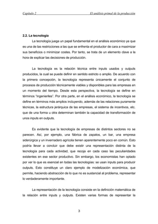 Capítulo 2

El análisis primal de la producción

2.2. La tecnología
La tecnología juega un papel fundamental en el análisis económico ya que
es una de las restricciones a las que se enfrenta el productor de cara a maximizar
sus beneficios o minimizar costes. Por tanto, se trata de un elemento clave a la
hora de explicar las decisiones de producción.
La tecnología es la relación técnica entre inputs usados y outputs
producidos, la cual se puede definir en sentido estricto o amplio. De acuerdo con
la primera concepción, la tecnología representa únicamente el conjunto de
procesos de producción técnicamente viables y disponibles para las empresas en
un momento del tiempo. Desde esta perspectiva, la tecnología se define en
términos “ingenieriles”. Por otra parte, en el análisis económico, la tecnología se
define en términos más amplios incluyendo, además de las relaciones puramente
técnicas, la estructura jerárquica de las empresas, el sistema de incentivos, etc.
que de una forma u otra determinan también la capacidad de transformación de
unos inputs en outputs.
Es evidente que la tecnología de empresas de distintos sectores no se
parecen. Así, por ejemplo, una fábrica de zapatos, un bar, una empresa
siderúrgica y un invernadero agrícola tienen aparentemente poco en común. Esto
podría llevar a concluir que debe existir una representación distinta de la
tecnología para cada actividad, que recoja en cada caso las peculiaridades
existentes en ese sector productivo. Sin embargo, los economistas han optado
por ver lo que es esencial en todas las tecnologías: se usan inputs para producir
outputs. Esto constituye un claro ejemplo de modelización económica, que
permite, haciendo abstracción de lo que no es sustancial al problema, representar
lo verdaderamente importante.
La representación de la tecnología consiste en la definición matemática de
la relación entre inputs y outputs. Existen varias formas de representar la

3

 