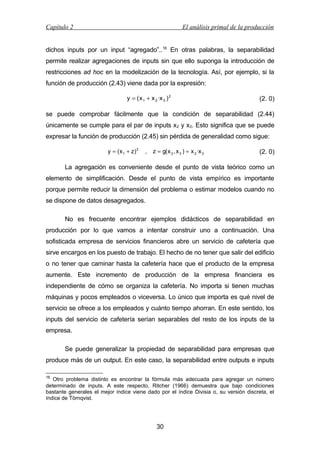 Capítulo 2

El análisis primal de la producción

dichos inputs por un input “agregado”..16 En otras palabras, la separabilidad
permite realizar agregaciones de inputs sin que ello suponga la introducción de
restricciones ad hoc en la modelización de la tecnología. Así, por ejemplo, si la
función de producción (2.43) viene dada por la expresión:
y = ( x 1 + x 2 ·x 3 ) 2

(2. 0)

se puede comprobar fácilmente que la condición de separabilidad (2.44)
únicamente se cumple para el par de inputs x2 y x3. Esto significa que se puede
expresar la función de producción (2.45) sin pérdida de generalidad como sigue:
y = ( x 1 + z) 2

,

z = g( x 2 , x 3 ) = x 2 ·x 3

(2. 0)

La agregación es conveniente desde el punto de vista teórico como un
elemento de simplificación. Desde el punto de vista empírico es importante
porque permite reducir la dimensión del problema o estimar modelos cuando no
se dispone de datos desagregados.
No es frecuente encontrar ejemplos didácticos de separabilidad en
producción por lo que vamos a intentar construir uno a continuación. Una
sofisticada empresa de servicios financieros abre un servicio de cafetería que
sirve encargos en los puesto de trabajo. El hecho de no tener que salir del edificio
o no tener que caminar hasta la cafetería hace que el producto de la empresa
aumente. Este incremento de producción de la empresa financiera es
independiente de cómo se organiza la cafetería. No importa si tienen muchas
máquinas y pocos empleados o viceversa. Lo único que importa es qué nivel de
servicio se ofrece a los empleados y cuánto tiempo ahorran. En este sentido, los
inputs del servicio de cafetería serían separables del resto de los inputs de la
empresa.
Se puede generalizar la propiedad de separabilidad para empresas que
produce más de un output. En este caso, la separabilidad entre outputs e inputs
16

Otro problema distinto es encontrar la fórmula más adecuada para agregar un número
determinado de inputs. A este respecto, Ritcher (1966) demuestra que bajo condiciones
bastante generales el mejor índice viene dado por el índice Divisia o, su versión discreta, el
índice de Törnqvist.

30

 