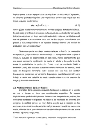 Capítulo 2

El análisis primal de la producción

implica que se pueden agregar todos los outputs en un único output “agregado”,
de tal forma que la tecnología de una empresa que produce dos outputs con dos
inputs se puede escribir como:
g( y 1, y 2 ) = f ( x 1, x 2 )

(2. 0)

donde g(·) se puede interpretar como una medida agregada de todos los outputs.
En este caso, el análisis de empresas multiproducto se puede abordar agregando
todos los outputs en un único valor (utilizando algún índice de cantidades en el
que se pondere adecuadamente cada uno de los outputs, normalmente sus
precios o sus participaciones el los ingresos totales) y estimar una función de
producción para un único output.17
Obsérvese que la tecnología representada por la función de producción
multiproducto (2.9) o la función de distancia (2.13) es separable entre outputs e
inputs. El supuesto de separabilidad, en este caso, implica esencialmente que
uno puede cambiar la combinación de inputs sin afectar a la pendiente de la
curva de posibilidades de producción. Como ponen de manifiesto Coelli y
Perelman (2000), este supuesto puede ser bastante restrictivo, por ejemplo, en el
caso del transporte ferroviario: “cabe esperar que sea más fácil sustituir
transporte de mercancías por transporte de pasajeros cuando la proporción entre
trabajo y capital sea reducida [es decir, cuando existen muchos vagones de
carga] que cuando sea elevada”.

2.5. Análisis dinámico de la producción
El análisis de la producción expuesto hasta aquí es estático en el sentido
de que el tiempo no tiene una consideración específica. Se supone
implícitamente que todos los períodos de tiempo son independientes, esto es, las
decisiones realizadas en el pasado no afectan a los resultados del presente. Sin
embargo, la realidad parece ser muy distinta puesto que la reacción de las
empresas ante cambios en las variables exógenas no es instantánea en muchos
casos, sino que tiene que transcurrir un tiempo hasta que la empresa se ajusta
hasta su equilibrio a largo plazo.
17

Esta alternativa, sugerida por Mundlak, (1963), presenta sin embargo serias dificultades.

31

 