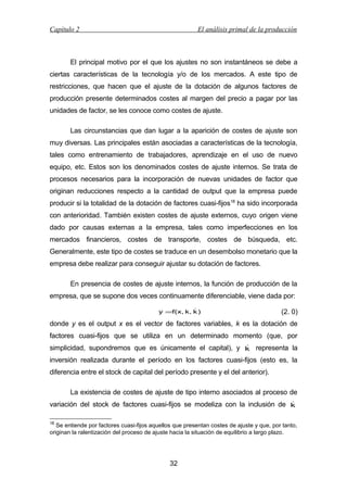 Capítulo 2

El análisis primal de la producción

El principal motivo por el que los ajustes no son instantáneos se debe a
ciertas características de la tecnología y/o de los mercados. A este tipo de
restricciones, que hacen que el ajuste de la dotación de algunos factores de
producción presente determinados costes al margen del precio a pagar por las
unidades de factor, se les conoce como costes de ajuste.
Las circunstancias que dan lugar a la aparición de costes de ajuste son
muy diversas. Las principales están asociadas a características de la tecnología,
tales como entrenamiento de trabajadores, aprendizaje en el uso de nuevo
equipo, etc. Estos son los denominados costes de ajuste internos. Se trata de
procesos necesarios para la incorporación de nuevas unidades de factor que
originan reducciones respecto a la cantidad de output que la empresa puede
producir si la totalidad de la dotación de factores cuasi-fijos18 ha sido incorporada
con anterioridad. También existen costes de ajuste externos, cuyo origen viene
dado por causas externas a la empresa, tales como imperfecciones en los
mercados financieros, costes de transporte, costes de búsqueda, etc.
Generalmente, este tipo de costes se traduce en un desembolso monetario que la
empresa debe realizar para conseguir ajustar su dotación de factores.
En presencia de costes de ajuste internos, la función de producción de la
empresa, que se supone dos veces continuamente diferenciable, viene dada por:

y =f(x, k, k )

(2. 0)

donde y es el output x es el vector de factores variables, k es la dotación de
factores cuasi-fijos que se utiliza en un determinado momento (que, por

simplicidad, supondremos que es únicamente el capital), y k representa la

inversión realizada durante el período en los factores cuasi-fijos (esto es, la
diferencia entre el stock de capital del período presente y el del anterior).
La existencia de costes de ajuste de tipo interno asociados al proceso de

variación del stock de factores cuasi-fijos se modeliza con la inclusión de k
18

Se entiende por factores cuasi-fijos aquellos que presentan costes de ajuste y que, por tanto,
originan la ralentización del proceso de ajuste hacia la situación de equilibrio a largo plazo.

32

 