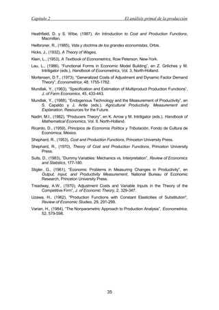 Capítulo 2

El análisis primal de la producción

Heathfield, D. y S. Wibe, (1987), An Introduction to Cost and Production Functions,
Macmillan.
Heilbroner, R., (1985), Vida y doctrina de los grandes economistas, Orbis.
Hicks, J., (1932), A Theory of Wages,
Klein, L., (1953), A Textbook of Econometrics, Row Peterson, New-York.
Lau, L., (1986), “Functional Forms in Economic Model Building”, en Z. Griliches y M.
Intriligator (eds.), Handbook of Econometrics, Vol. 3, North-Holland.
Mortensen, D.T., (1973), “Generalized Costs of Adjustment and Dynamic Factor Demand
Theory”, Econometrica, 48, 1755-1762.
Mundlak, Y., (1963), “Specification and Estimation of Multiproduct Production Functions”,
J. of Farm Economics, 45, 433-443.
Mundlak, Y., (1988), “Endogenous Technology and the Measurement of Productivity”, en
S. Capaldo y J. Antle (eds.), Agricultural Productivity. Measurement and
Explanation, Resources for the Future.
Nadiri, M.I., (1982), “Producers Theory”, en K. Arrow y M. Intriligator (eds.), Handbook of
Mathematical Economics, Vol. II, North-Holland.
Ricardo, D., (1959), Principios de Economía Política y Tributación, Fondo de Cultura de
Económica, México.
Shephard, R., (1953), Cost and Production Functions, Princeton University Press.
Shephard, R., (1970), Theory of Cost and Production Functions, Princeton University
Press.
Suits, D., (1983), “Dummy Variables: Mechanics vs. Interpretation”, Review of Economics
and Statistics, 177-180.
Stigler, G., (1961), “Economic Problems in Measuring Changes in Productivity”, en
Output, Input, and Productivity Measurement, National Bureau of Economic
Research, Princeton University Press.
Treadway, A.W., (1970), Adjustment Costs and Variable Inputs in the Theory of the
Competitive Firm”, J. of Economic Theory, 2, 329-347.
Uzawa, H., (1962), "Production Functions with Constant Elasticities of Substitution",
Review of Economic Studies, 29, 291-299.
Varian, H., (1984), “The Nonparametric Approach to Production Analysis”, Econometrica,
52, 579-598.

35

 