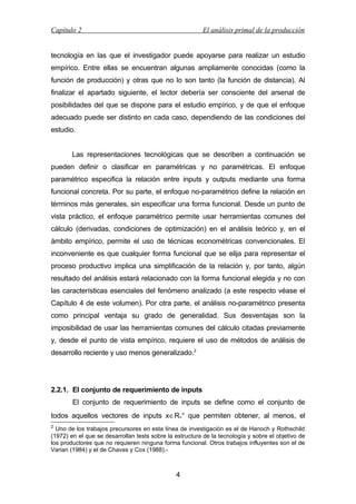 Capítulo 2

El análisis primal de la producción

tecnología en las que el investigador puede apoyarse para realizar un estudio
empírico. Entre ellas se encuentran algunas ampliamente conocidas (como la
función de producción) y otras que no lo son tanto (la función de distancia). Al
finalizar el apartado siguiente, el lector debería ser consciente del arsenal de
posibilidades del que se dispone para el estudio empírico, y de que el enfoque
adecuado puede ser distinto en cada caso, dependiendo de las condiciones del
estudio.
Las representaciones tecnológicas que se describen a continuación se
pueden definir o clasificar en paramétricas y no paramétricas. El enfoque
paramétrico especifica la relación entre inputs y outputs mediante una forma
funcional concreta. Por su parte, el enfoque no-paramétrico define la relación en
términos más generales, sin especificar una forma funcional. Desde un punto de
vista práctico, el enfoque paramétrico permite usar herramientas comunes del
cálculo (derivadas, condiciones de optimización) en el análisis teórico y, en el
ámbito empírico, permite el uso de técnicas econométricas convencionales. El
inconveniente es que cualquier forma funcional que se elija para representar el
proceso productivo implica una simplificación de la relación y, por tanto, algún
resultado del análisis estará relacionado con la forma funcional elegida y no con
las características esenciales del fenómeno analizado (a este respecto véase el
Capítulo 4 de este volumen). Por otra parte, el análisis no-paramétrico presenta
como principal ventaja su grado de generalidad. Sus desventajas son la
imposibilidad de usar las herramientas comunes del cálculo citadas previamente
y, desde el punto de vista empírico, requiere el uso de métodos de análisis de
desarrollo reciente y uso menos generalizado.2

2.2.1. El conjunto de requerimiento de inputs
El conjunto de requerimiento de inputs se define como el conjunto de
todos aquellos vectores de inputs x∈R+n que permiten obtener, al menos, el
2

Uno de los trabajos precursores en esta línea de investigación es el de Hanoch y Rothschild
(1972) en el que se desarrollan tests sobre la estructura de la tecnología y sobre el objetivo de
los productores que no requieren ninguna forma funcional. Otros trabajos influyentes son el de
Varian (1984) y el de Chavas y Cox (1988).-

4

 